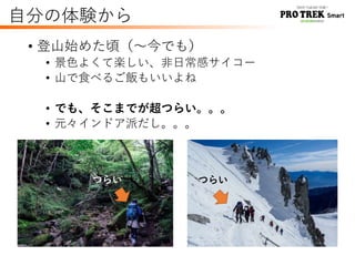 自分の体験から
• 登山始めた頃（～今でも）
• 景色よくて楽しい、非日常感サイコー
• 山で食べるご飯もいいよね
• でも、そこまでが超つらい。。。
• 元々インドア派だし。。。
つらい つらい
 