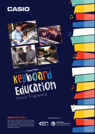 ANNUAL REPORT 2016-17
School Programme
Project Music is a CSR initiative of CASIO India Company
Private Limited. The project aims to build and enhance life
skills of students through music. Currently, the project is
being implemented in 10 schools of Delhi and Gurgaon
where regular classes in keyboard music learning is being
facilitated by CASIO India.
Project Music
Implemented partners:
 