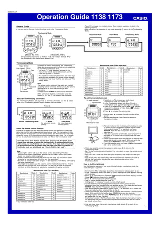 Operation Guide 1138 1173
1
MO0310-EA
• Press C to change from mode to mode. Each mode is explained in detail in the
following sections.
• After you perform an operation in any mode, pressing C returns to the Timekeeping
Mode.
General Guide
• You can use the Remote Control functions while in the Timekeeping Mode.
The operational procedures for Modules 1138 and 1173 are identical. All of
the illustrations in this manual show Module 1138.
A
C
B
Timekeeping Mode
P
POWERTV/VCR
POWERTV/VCR
– +
– +
[ Module No. 1138 ][ Module No. 1173 ]
POWER
TV/VCR
STOP
PLAY
P
A
C
B
L
Time Setting Mode
SET
P
L
Alarm Mode
L
Stopwatch Mode
L
Timekeeping Mode
In addition to normal timekeeping, the Timekeeping
Mode also provides you with remote control capabilities
for your TV* or video tape deck.
* The terms “TV” and “television” as used in this
manual refer to both standard televisions and the
cable box of cable TV systems.
• This watch will control only televisions and video tape
decks that are equipped with remote control sensors.
• For details on how to set the time and date, see “Time
Setting Mode”.
Note
The remote control buttons of the watch are marked
according to their functions. In this manual, the buttons
are referred to by using their marking in bold
characters.
Example: Press POWER to switch on the television.
Other (unmarked) buttons are indicated using the
letters A, B, and C, as shown in the illustration.
POWER
TV/VCR
STOP
PLAY
P
A
C
B
Day of week
Signal Emitter
Date
Month
Hour
PM indicator
Minutes
Seconds
About the Timekeeping sub-modes
The Timekeeping Mode is actually made up of three sub-modes. Use the A button
while in the Timekeeping Mode to switch between the sub-modes.
P
TV
P
TV
M
M
P
M
A
B
C
Press A.
Normal Timekeeping Mode TV Mode
(for television remote
control)
Video Mode
(for video tape deck
remote control)
About the remote control function
In order to be able to use this watch for remote control of a television or video tape
deck, you must first set the appropriate manufacturer code. The manufacturer code
tells the watch what signals to use for remote control. The Manufacturer Code Table
shows the names of the manufacturers that correspond to each code. For full details
on how to actually set the manufacturer code, see “To set the manufacturer code”.
Some TV or tape deck models may not work properly with this watch, even
though they are made by one of the manufacturers in the Manufacturer Code
Table. Also, you may find that you can control a TV or tape deck using a code
for a manufacturer that is different from the ones in the table. For details on
finding the code you should use, see “How to find the right code”.
Note
• Replacing the battery will cause the remote control data setting (TV/video
manufacturer codes) to be altered. Be sure that you make a note of your codes
before you have the battery replaced.
• There are some manufacturers with more than one code. Try the various codes
available for your equipment to find the one that works best.
• You have to set separate codes for your TV and tape deck, even if they are made by
the same manufacturer.
• You might not be able to use this watch to control models that combine a TV and
tape deck into a single unit, multi-functional TVs that can be used as computer
monitors, or other televisions or tape decks equipped with special functions.
* “(C)” indicates cable box.
Manufacturer
GE
GE
GOLDSTAR
HITACHI
JERROLD (C)*
JERROLD (C)*
JVC
JVC
JVC
MAGNAVOX
MAGNAVOX
MAGNAVOX
MAGNAVOX
Code
18
21
29
28
8
9
30
31
32
22
23
24
34
Manufacturer
MITSUBISHI
MITSUBISHI
MITSUBISHI
PANASONIC
PANASONIC
PANASONIC (C)*
PHILIPS
PIONEER (C)*
RCA
RCA
RCA
SAMSUNG
SAMSUNG
Code
14
15
37
12
33
13
39
25
1
2
36
16
17
Manufacturer
SAMSUNG
SCIENTIFIC ATLANTIC (C)*
SCIENTIFIC ATLANTIC (C)*
SHARP
SONY
TOSHIBA
TOSHIBA
ZENITH
ZENITH (C)*
Code
20
10
11
19
3
26
27
6
7
4
5
35
38
Manufacturer
GE
GOLDSTAR
GOLDSTAR
HITACHI
HITACHI
JVC
JVC
JVC
JVC
MITSUBISHI
MITSUBISHI
PANASONIC
PANASONIC
Code
21
28
29
22
23
30
31
32
35
15
37
12
33
Manufacturer
PHILIPS
PHILIPS
RCA
RCA
RCA
SAMSUNG
SAMSUNG
SHARP
SHARP
SONY
SONY
SONY
TOSHIBA
Code
38
39
1
2
36
16
17
19
20
3
4
5
26
Manufacturer
TOSHIBA
ZENITH
Code
27
6
7
8
9
10
11
13
14
18
24
25
34
POWER
TV/VCR
STOP
PLAY
SET TV
To set the manufacturer code
1. Switch on the TV or video tape deck whose
manufacturer code you want to set.
2. In the Timekeeping Mode, hold down B until a
manufacturer code appears flashing on the display.
3. Press A to select either the TV Mode ( TV indicator
shown on the display) or Video Mode ( indicator
shown on the display).
4. Press to increase the code number.
• Holding down increases the code number at high
speed.
• See the Manufacturer Code Table for details on
manufacturer codes.
A
C
B
Manufacturer code
TV Mode indicator
Signal Emitter
5. To test whether or not the displayed manufacturer code
is correct for your equipment, point the Signal Emitter
(red window) at your TV or tape deck and press
POWER. Note that the TV/tape deck should be
switched on.
• If the above operation switches the power of your TV or
tape deck off, it means that the correct code has been
selected.
• Certain TVs and tape decks may be slow to respond after
receiving a remote control signal. With such units, try
holding down POWER for one or two seconds.
• If nothing happens when you press POWER, use steps 4
and 5 to try another code.
6. When you have the correct manufacturer code, press B to return to the
Timekeeping Mode.
• See “To use the remote control functions” for information on using the remote control
functions.
• If you can’t find a code that works with your equipment, see “How to find the right
code”.
• If you do not press any buttons for a few minutes while the manufacturer code is
flashing, the flashing will stop and the watch automatically returns to the
Timekeeping Mode.
How to find the right code
Use the following operation if you have difficulty finding a manufacturer code that
works with your equipment.
1. Switch on the TV or video tape deck whose manufacturer code you want to set.
2. In the Timekeeping Mode, hold down B until a manufacturer code appears flashing
on the display.
3. Press A to select either the TV Mode ( TV indicator shown on the display) or Video
Mode ( indicator shown on the display).
4. Press until manufacturer code 01 appears.
• Code 01 comes sequentially after code 39.
• Holding down increases the code number at high speed.
5. To test whether or not the displayed manufacturer code is correct for your
equipment, point the Signal Emitter (red window) at your TV or tape deck and press
POWER. Note that the TV/tape deck should be switched on.
• If the above operation switches the power of your TV or tape deck off, it means that
the correct code has been selected. Skip to step 6.
• Certain TVs and tape decks may be slow to respond after receiving a remote control
signal. With such units, try holding down POWER for one or two seconds.
• If nothing happens when you press POWER, press to advance to the next code
and repeat step 5 to test the code.
• Note that some codes in the Manufacture Code Table do not have manufacturer names.
The watch does not emit remote control signals while these codes are set, and so
you should not use them.
6. After you have found the correct manufacturer code, press B to return to the
Timekeeping Mode.
Manufacturer code (video tape deck)
Manufacturer code (TV/Cable Box)
 
