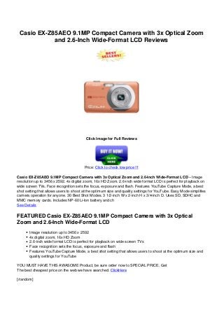 Casio EX-Z85AEO 9.1MP Compact Camera with 3x Optical Zoom
and 2.6-Inch Wide-Format LCD Reviews
Click Image for Full Reviews
Price: Click to check low price !!!
Casio EX-Z85AEO 9.1MP Compact Camera with 3x Optical Zoom and 2.6-Inch Wide-Format LCD – Image
resolution up to 3456 x 2592. 4x digital zoom, 16x HD Zoom. 2.6-inch wide format LCD is perfect for playback on
wide screen TVs. Face recognition sets the focus, exposure and flash. Features YouTube Capture Mode, a best
shot setting that allows users to shoot at the optimum size and quality settings for YouTube. Easy Mode simplifies
camera operation for anyone. 30 Best Shot Modes. 3 1/2-inch W x 2-inch H x 3/4-inch D. Uses SD, SDHC and
MMC memory cards. Includes NP-60 Li-Ion battery and ch
See Details
FEATURED Casio EX-Z85AEO 9.1MP Compact Camera with 3x Optical
Zoom and 2.6-Inch Wide-Format LCD
Image resolution up to 3456 x 2592
4x digital zoom, 16x HD Zoom
2.6-inch wide format LCD is perfect for playback on wide screen TVs
Face recognition sets the focus, exposure and flash
Features YouTube Capture Mode, a best shot setting that allows users to shoot at the optimum size and
quality settings for YouTube
YOU MUST HAVE THIS AWASOME Product, be sure order now to SPECIAL PRICE. Get
The best cheapest price on the web we have searched. ClickHere
[/random]
 