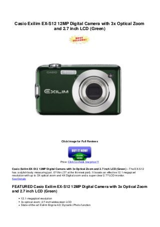 Casio Exilim EX-S12 12MP Digital Camera with 3x Optical Zoom
and 2.7 inch LCD (Green)
Click Image for Full Reviews
Price: Click to check low price !!!
Casio Exilim EX-S12 12MP Digital Camera with 3x Optical Zoom and 2.7 inch LCD (Green) – The EX-S12
has a stylish body measuring just .6? thin (.5? at the thinnest part). It boasts an effective 12.1 megapixel
resolution with up to 3X optical zoom and 4X Digital zoom and a super clear 2.7? LCD monitor.
See Details
FEATURED Casio Exilim EX-S12 12MP Digital Camera with 3x Optical Zoom
and 2.7 inch LCD (Green)
12.1-megapixel resolution
3x optical zoom; 2.7-inch widescreen LCD
State-of-the-art Exilim Engine 4.0; Dynamic Photo function
 