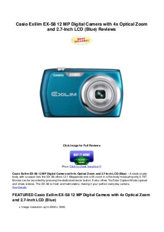 Casio Exilim EX-S8 12 MP Digital Camera with 4x Optical Zoom
and 2.7-Inch LCD (Blue) Reviews
Click Image for Full Reviews
Price: Click to check low price !!!
Casio Exilim EX-S8 12 MP Digital Camera with 4x Optical Zoom and 2.7-Inch LCD (Blue) – A sleek sturdy
body with a casual feel, the EX-S8 offers 12.1 Megapixels and a 4X zoom in a thin body measuring only 0.78?.
Movies can be recorded by pressing the dedicated movie button. It also offers YouTube Capture Mode (upload
and share videos). The EX-S8 is fresh and fashionable, making it your perfect everyday camera.
See Details
FEATURED Casio Exilim EX-S8 12 MP Digital Camera with 4x Optical Zoom
and 2.7-Inch LCD (Blue)
Image resolution up to 4000 x 3000
 