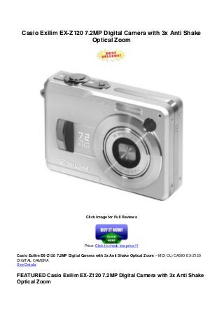 Casio Exilim EX-Z120 7.2MP Digital Camera with 3x Anti Shake
Optical Zoom
Click Image for Full Reviews
Price: Click to check low price !!!
Casio Exilim EX-Z120 7.2MP Digital Camera with 3x Anti Shake Optical Zoom – MD) CL) CASIO EX-Z120
DIGITAL CAMERA
See Details
FEATURED Casio Exilim EX-Z120 7.2MP Digital Camera with 3x Anti Shake
Optical Zoom
 