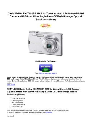 Casio Exilim EX-Z250SR 9MP 4x Zoom 3-Inch LCD Screen Digital
Camera with 28mm Wide Angle Lens CCD-shift Image Optical
Stabilizer (Silver)
Click Image for Full Reviews
Price: Click to check low price !!!
Casio Exilim EX-Z250SR 9MP 4x Zoom 3-Inch LCD Screen Digital Camera with 28mm Wide Angle Lens
CCD-shift Image Optical Stabilizer (Silver) – World’s thinnest digital camera with optical stabilizer. 9mp, 4x
zoom, 28mm wide angle lens, CCD shift image optical stabilizer, 3-inch LCD screen YouTube ready, instant video
button.
See Details
FEATURED Casio Exilim EX-Z250SR 9MP 4x Zoom 3-Inch LCD Screen
Digital Camera with 28mm Wide Angle Lens CCD-shift Image Optical
Stabilizer (Silver)
9MP with 4x zoom
Wide angle lens
You Tube ready
CCD shift stablizer
Face detection
YOU MUST HAVE THIS AWASOME Product, be sure order now to SPECIAL PRICE. Get
The best cheapest price on the web we have searched. ClickHere
[/random]
 