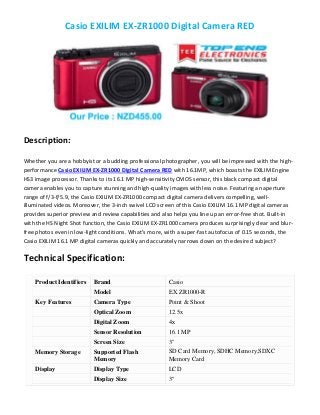 Casio EXILIM EX-ZR1000 Digital Camera RED
Description:
Whether you are a hobbyist or a budding professional photographer, you will be impressed with the high-
performance Casio EXILIM EX-ZR1000 Digital Camera RED with 16.1MP, which boasts the EXILIM Engine
HS3 image processor. Thanks to its 16.1 MP high-sensitivity CMOS sensor, this black compact digital
camera enables you to capture stunning and high-quality images with less noise. Featuring an aperture
range of f/3-f/5.9, the Casio EXILIM EX-ZR1000 compact digital camera delivers compelling, well-
illuminated videos. Moreover, the 3-inch swivel LCD screen of this Casio EXILIM 16.1 MP digital cameras
provides superior preview and review capabilities and also helps you line up an error-free shot. Built-in
with the HS Night Shot function, the Casio EXILIM EX-ZR1000 camera produces surprisingly clear and blur-
free photos even in low-light conditions. What’s more, with a super-fast autofocus of 0.15 seconds, the
Casio EXILIM 16.1 MP digital cameras quickly and accurately narrows down on the desired subject?
Technical Specification:
Product Identifiers Brand Casio
Model EX ZR1000-R
Key Features Camera Type Point & Shoot
Optical Zoom 12.5x
Digital Zoom 4x
Sensor Resolution 16.1 MP
Screen Size 3"
Memory Storage Supported Flash
Memory
SD Card Memory, SDHC Memory,SDXC
Memory Card
Display Display Type LCD
Display Size 3"
 