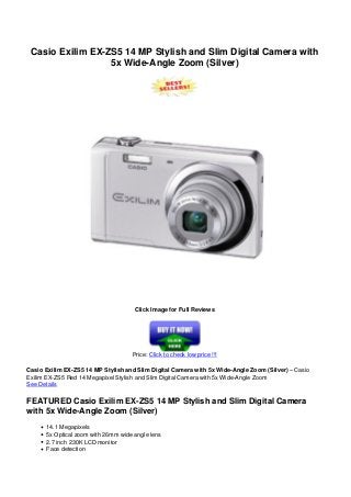 Casio Exilim EX-ZS5 14 MP Stylish and Slim Digital Camera with
5x Wide-Angle Zoom (Silver)
Click Image for Full Reviews
Price: Click to check low price !!!
Casio Exilim EX-ZS5 14 MP Stylish and Slim Digital Camera with 5x Wide-Angle Zoom (Silver) – Casio
Exilim EX-ZS5 Red 14 Megapixel Stylish and Slim Digital Camera with 5x Wide-Angle Zoom
See Details
FEATURED Casio Exilim EX-ZS5 14 MP Stylish and Slim Digital Camera
with 5x Wide-Angle Zoom (Silver)
14.1 Megapixels
5x Optical zoom with 26mm wide angle lens
2.7 inch 230K LCD monitor
Face detection
 