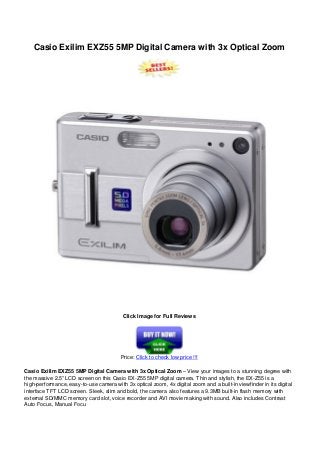 Casio Exilim EXZ55 5MP Digital Camera with 3x Optical Zoom
Click Image for Full Reviews
Price: Click to check low price !!!
Casio Exilim EXZ55 5MP Digital Camera with 3x Optical Zoom – View your images to a stunning degree with
the massive 2.5” LCD screen on this Casio EX-Z55 5MP digital camera. Thin and stylish, the EX-Z55 is a
high-performance, easy-to-use camera with 3x optical zoom, 4x digital zoom and a built-in viewfinder in its digital
interface TFT LCD screen. Sleek, slim and bold, the camera also features a 9.3MB built-in flash memory with
external SD/MMC memory card slot, voice recorder and AVI movie making with sound. Also includes Contrast
Auto Focus, Manual Focu
 