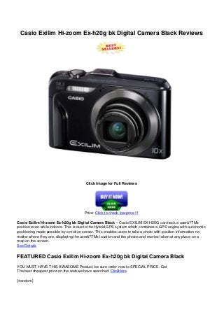 Casio Exilim Hi-zoom Ex-h20g bk Digital Camera Black Reviews
Click Image for Full Reviews
Price: Click to check low price !!!
Casio Exilim Hi-zoom Ex-h20g bk Digital Camera Black – Casio EXILIM EX-H20G can track a userâ?TMs
position even while indoors. This is due to the Hybrid GPS system which combines a GPS engine with autonomic
positioning made possible by a motion sensor. This enables users to take a photo with position information no
matter where they are, displaying the userâ?TMs location and the photos and movies taken at any place on a
map on the screen.
See Details
FEATURED Casio Exilim Hi-zoom Ex-h20g bk Digital Camera Black
YOU MUST HAVE THIS AWASOME Product, be sure order now to SPECIAL PRICE. Get
The best cheapest price on the web we have searched. ClickHere
[/random]
 