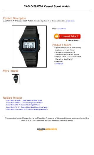 •
•
•
•
•
CASIO F91W-1 Casual Sport Watch
Product Description
CASIO F91W-1 Casual Sport Watch, A reliable digital watch for the casual sportster...(read more)
More Images
Related Product
Casio Men's A158W-1 Classic Digital Bracelet Watch
Casio Men's W800H-1AV Classic Digital Sport Watch
Casio Men's W59-1V Classic Black Digital Watch
Casio Men's F91W-1 Classic Black Digital Resin Strap Watch
Casio Men's F201WA-9A Multi-Function Alarm Sports Watch
This promotional is part of Amazon Service LLC Associates Program, an affiliate advertising program designed to provide a
means for sites to earn advertising feed by advertising and linking to Amazon
Price: Check Price
Product Feature
Splash resistant for use when walking,
jogging or running in the rain
•
Stopwatch mode with critical
increments of 1/100th of a second
•
Displays time in 12 or 24 hour formats•
Hourly time signal (on/off)•
Daily alarm•
(read more)•
 