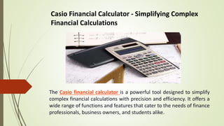 Casio Financial Calculator - Simplifying Complex
Financial Calculations
The Casio financial calculator is a powerful tool designed to simplify
complex financial calculations with precision and efficiency. It offers a
wide range of functions and features that cater to the needs of finance
professionals, business owners, and students alike.
 