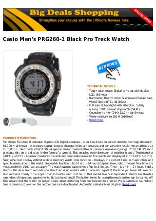 Casio Men's PRG260-1 Black Pro Treck Watch
TECHNICAL DETAILS
Tough solar power; Digital compass with duplexq
LCD; Altimeter
Barometer; Thermometer; Sunrise and Sunset data;q
World Time (31TZ / 48 Cities)
Full auto EL backlight with afterglow; 5 dailyq
alarms; 1/100 second stopwatch (24HR )
Countdown timer (24H); 12/24 hour formatsq
Water-resistant to 200 M (660 feet)q
Read moreq
PRODUCT DESCRIPTION
Functions: Full-Auto Illuminator Duplex LCD Digital-compass - A built-in direction sensor detects the magnetic north.
10,000 m Altimeter - A pressure sensor detects changes in the air pressure and converts the result into an altitude up
to 10,000 m. Barometer (260/1100) - A special sensor measures the air pressure (measuring range: 260/1100 hPa) and
presents this on the display in the form of a symbol. This enables early detection of weather trends. Thermometer
(-10°C / +60°C) - A sensor measures the ambient temperature around the watch and displays it in °C (-10°C /+60°C).
Sunrise/sunset display Altimeter data memory World time function - Displays the current time in major cities and
specific areas around the world. Stopwatch function - 1/100 sec. - 24 hours Elapsed time, split time and final time are
measured with 1/100-sec accuracy. The watch can measure times of up to 24 hours. Timer - 1/1 min. - 24 hours 5 daily
alarms The daily alarm reminds you about recurring events with an acoustic signal at the time you have set. You can
also activate hourly time signal that indicates each full hour. This model has 5 independent alarms for flexible
reminders of important appointments. Button tones on/off The button tones for using the mode button can be turned off.
This means that the watch no longer beeps when switching from one function to another. Preset alarm or countdown
timers remain active when the button tones are deactivated. Automatic calendar Mineral glass. Read more
 