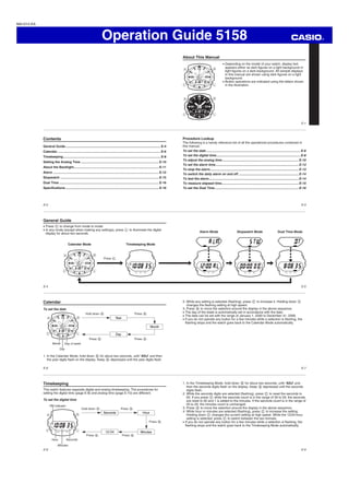 Operation Guide 5158
E-1
About This Manual
Depending on the model of your watch, display text
appears either as dark ﬁgures on a light background or
light ﬁgures on a dark background. All sample displays
in this manual are shown using dark ﬁgures on a light
background.
Button operations are indicated using the letters shown
in the illustration.
MA1012-EA
E-2
Contents
General Guide.......................................................................................................... E-4
Calendar ................................................................................................................... E-6
Timekeeping............................................................................................................. E-8
Setting the Analog Time ....................................................................................... E-10
About the Backlight............................................................................................... E-11
Alarm ...................................................................................................................... E-12
Stopwatch .............................................................................................................. E-15
Dual Time ............................................................................................................... E-16
Speciﬁcations ........................................................................................................ E-18
E-3
Procedure Lookup
The following is a handy reference list of all the operational procedures contained in
this manual.
To set the date ......................................................................................................... E-6
To set the digital time.............................................................................................. E-8
To adjust the analog time ..................................................................................... E-10
To set the alarm time............................................................................................. E-13
To stop the alarm................................................................................................... E-13
To switch the daily alarm on and off ................................................................... E-14
To test the alarm.................................................................................................... E-14
To measure elapsed time...................................................................................... E-15
To set the Dual Time ............................................................................................. E-16
E-4
General Guide
Press C to change from mode to mode.
In any mode (except when making any settings), press L to illuminate the digital
display for about two seconds.
Press C.
Calendar Mode Timekeeping Mode
E-5
Alarm Mode Stopwatch Mode Dual Time Mode
E-6
Calendar
To set the date
Hold down B. Press B.
Press B.Press B.
Month
Day
Day of week
In the Calendar Mode, hold down1. B for about two seconds, until “ADJ” and then
the year digits ﬂash on the display. Keep B depressed until the year digits ﬂash.
E-7
While any setting is selected (ﬂashing), press2. C to increase it. Holding down C
changes the ﬂashing setting at high speed.
Press3. B to move the selection around the display in the above sequence.
The day of the week is automatically set in accordance with the date.
The date can be set with the range of January 1, 2000 to December 31, 2099.
If you do not operate any button for a few minutes while a selection is ﬂashing, the
ﬂashing stops and the watch goes back to the Calendar Mode automatically.
E-8
Timekeeping
This watch features separate digital and analog timekeeping. The procedures for
setting the digital time (page E-8) and analog time (page E-10) are different.
To set the digital time
Press B.
Hold down B. Press B.
Press B.Press B.
Hour
PM indicator
Minutes
Seconds
E-9
In the Timekeeping Mode, hold down1. B for about two seconds, until “ADJ” and
then the seconds digits ﬂash on the display. Keep B depressed until the seconds
digits ﬂash.
While the seconds digits are selected (ﬂashing), press2. C to reset the seconds to
00. If you press C while the seconds count is in the range of 30 to 59, the seconds
are reset to 00 and 1 is added to the minutes. If the seconds count is in the range of
00 to 29, the minutes count is unchanged.
Press3. B to move the selection around the display in the above sequence.
While hour or minutes are selected (ﬂashing), press4. C to increase the setting.
Holding down C changes the current setting at high speed. While the 12/24-hour
setting is selected, press C to switch between the two formats.
If you do not operate any button for a few minutes while a selection is ﬂashing, the
ﬂashing stops and the watch goes back to the Timekeeping Mode automatically.
 