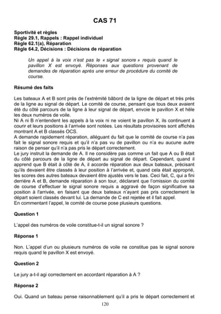 CAS 71
Sportivité et règles
Règle 29.1, Rappels : Rappel individuel
Règle 62.1(a), Réparation
Règle 64.2, Décisions : Décisions de réparation

       Un appel à la voix n’est pas le « signal sonore » requis quand le
       pavillon X est envoyé. Réponses aux questions provenant de
       demandes de réparation après une erreur de procédure du comité de
       course.

Résumé des faits

Les bateaux A et B sont près de l’extrémité bâbord de la ligne de départ et très près
de la ligne au signal de départ. Le comité de course, pensant que tous deux avaient
été du côté parcours de la ligne à leur signal de départ, envoie le pavillon X et hèle
les deux numéros de voile.
Ni A ni B n’entendent les appels à la voix ni ne voient le pavillon X, ils continuent à
courir et leurs positions à l’arrivée sont notées. Les résultats provisoires sont affichés
montrant A et B classés OCS.
A demande rapidement réparation, alléguant du fait que le comité de course n’a pas
fait le signal sonore requis et qu’il n’a pas vu de pavillon ou n’a eu aucune autre
raison de penser qu’il n’a pas pris le départ correctement.
Le jury instruit la demande de A. Il ne considère pas comme un fait que A ou B était
du côté parcours de la ligne de départ au signal de départ. Cependant, quand il
apprend que B était à côté de A, il accorde réparation aux deux bateaux, précisant
qu’ils devaient être classés à leur position à l’arrivée et, quand cela était approprié,
les scores des autres bateaux devaient être ajustés vers le bas. Ceci fait, C, qui a fini
derrière A et B, demande réparation à son tour, déclarant que l’omission du comité
de course d’effectuer le signal sonore requis a aggravé de façon significative sa
position à l'arrivée, en faisant que deux bateaux n’ayant pas pris correctement le
départ soient classés devant lui. La demande de C est rejetée et il fait appel.
En commentant l’appel, le comité de course pose plusieurs questions.

Question 1

L’appel des numéros de voile constitue-t-il un signal sonore ?

Réponse 1

Non. L’appel d’un ou plusieurs numéros de voile ne constitue pas le signal sonore
requis quand le pavillon X est envoyé.

Question 2

Le jury a-t-il agi correctement en accordant réparation à A ?

Réponse 2

Oui. Quand un bateau pense raisonnablement qu’il a pris le départ correctement et
                                           120
 