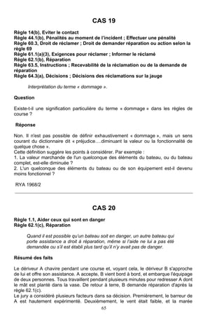 CAS 19
Règle 14(b), Eviter le contact
Règle 44.1(b), Pénalités au moment de l’incident ; Effectuer une pénalité
Règle 60.3, Droit de réclamer ; Droit de demander réparation ou action selon la
règle 69
Règle 61.1(a)(3), Exigences pour réclamer ; Informer le réclamé
Règle 62.1(b), Réparation
Règle 63.5, Instructions ; Recevabilité de la réclamation ou de la demande de
réparation
Règle 64.3(a), Décisions ; Décisions des réclamations sur la jauge

      Interprétation du terme « dommage ».

Question

Existe-t-il une signification particulière du terme « dommage » dans les règles de
course ?

Réponse

Non. Il n'est pas possible de définir exhaustivement « dommage », mais un sens
courant du dictionnaire dit « préjudice….diminuant la valeur ou la fonctionnalité de
quelque chose ».
Cette définition suggère les points à considérer. Par exemple :
1. La valeur marchande de l'un quelconque des éléments du bateau, ou du bateau
complet, est-elle diminuée ?
2. L'un quelconque des éléments du bateau ou de son équipement est-il devenu
moins fonctionnel ?

RYA 1968/2




                                     CAS 20
Règle 1.1, Aider ceux qui sont en danger
Règle 62.1(c), Réparation

      Quand il est possible qu’un bateau soit en danger, un autre bateau qui
      porte assistance a droit à réparation, même si l’aide ne lui a pas été
      demandée ou s’il est établi plus tard qu’il n’y avait pas de danger.

Résumé des faits

Le dériveur A chavire pendant une course et, voyant cela, le dériveur B s'approche
de lui et offre son assistance. A accepte, B vient bord à bord, et embarque l'équipage
de deux personnes. Tous travaillent pendant plusieurs minutes pour redresser A dont
le mât est planté dans la vase. De retour à terre, B demande réparation d'après la
règle 62.1(c).
Le jury a considéré plusieurs facteurs dans sa décision. Premièrement, le barreur de
A est hautement expérimenté. Deuxièmement, le vent était faible, et la marée
                                           65
 