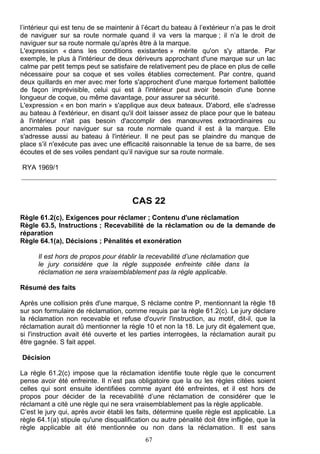 l’intérieur qui est tenu de se maintenir à l’écart du bateau à l’extérieur n’a pas le droit
de naviguer sur sa route normale quand il va vers la marque ; il n’a le droit de
naviguer sur sa route normale qu’après être à la marque.
L'expression « dans les conditions existantes » mérite qu'on s'y attarde. Par
exemple, le plus à l'intérieur de deux dériveurs approchant d'une marque sur un lac
calme par petit temps peut se satisfaire de relativement peu de place en plus de celle
nécessaire pour sa coque et ses voiles établies correctement. Par contre, quand
deux quillards en mer avec mer forte s'approchent d'une marque fortement ballottée
de façon imprévisible, celui qui est à l'intérieur peut avoir besoin d'une bonne
longueur de coque, ou même davantage, pour assurer sa sécurité.
L'expression « en bon marin » s'applique aux deux bateaux. D'abord, elle s'adresse
au bateau à l'extérieur, en disant qu'il doit laisser assez de place pour que le bateau
à l'intérieur n'ait pas besoin d'accomplir des manœuvres extraordinaires ou
anormales pour naviguer sur sa route normale quand il est à la marque. Elle
s'adresse aussi au bateau à l'intérieur. Il ne peut pas se plaindre du manque de
place s’il n'exécute pas avec une efficacité raisonnable la tenue de sa barre, de ses
écoutes et de ses voiles pendant qu’il navigue sur sa route normale.

RYA 1969/1




                                       CAS 22
Règle 61.2(c), Exigences pour réclamer ; Contenu d'une réclamation
Règle 63.5, Instructions ; Recevabilité de la réclamation ou de la demande de
réparation
Règle 64.1(a), Décisions ; Pénalités et exonération

      Il est hors de propos pour établir la recevabilité d’une réclamation que
      le jury considère que la règle supposée enfreinte citée dans la
      réclamation ne sera vraisemblablement pas la règle applicable.

Résumé des faits

Après une collision près d'une marque, S réclame contre P, mentionnant la règle 18
sur son formulaire de réclamation, comme requis par la règle 61.2(c). Le jury déclare
la réclamation non recevable et refuse d'ouvrir l'instruction, au motif, dit-il, que la
réclamation aurait dû mentionner la règle 10 et non la 18. Le jury dit également que,
si l'instruction avait été ouverte et les parties interrogées, la réclamation aurait pu
être gagnée. S fait appel.

Décision

La règle 61.2(c) impose que la réclamation identifie toute règle que le concurrent
pense avoir été enfreinte. Il n’est pas obligatoire que la ou les règles citées soient
celles qui sont ensuite identifiées comme ayant été enfreintes, et il est hors de
propos pour décider de la recevabilité d’une réclamation de considérer que le
réclamant a cité une règle qui ne sera vraisemblablement pas la règle applicable.
C’est le jury qui, après avoir établi les faits, détermine quelle règle est applicable. La
règle 64.1(a) stipule qu'une disqualification ou autre pénalité doit être infligée, que la
règle applicable ait été mentionnée ou non dans la réclamation. Il est sans
                                            67
 