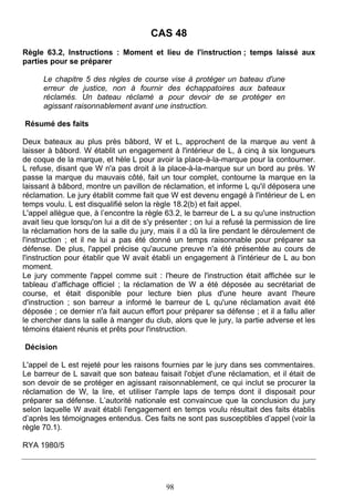 CAS 48
Règle 63.2, Instructions : Moment et lieu de l'instruction ; temps laissé aux
parties pour se préparer

      Le chapitre 5 des règles de course vise à protéger un bateau d'une
      erreur de justice, non à fournir des échappatoires aux bateaux
      réclamés. Un bateau réclamé a pour devoir de se protéger en
      agissant raisonnablement avant une instruction.

Résumé des faits

Deux bateaux au plus près bâbord, W et L, approchent de la marque au vent à
laisser à bâbord. W établit un engagement à l'intérieur de L, à cinq à six longueurs
de coque de la marque, et hèle L pour avoir la place-à-la-marque pour la contourner.
L refuse, disant que W n'a pas droit à la place-à-la-marque sur un bord au près. W
passe la marque du mauvais côté, fait un tour complet, contourne la marque en la
laissant à bâbord, montre un pavillon de réclamation, et informe L qu'il déposera une
réclamation. Le jury établit comme fait que W est devenu engagé à l'intérieur de L en
temps voulu. L est disqualifié selon la règle 18.2(b) et fait appel.
L'appel allègue que, à l’encontre la règle 63.2, le barreur de L a su qu'une instruction
avait lieu que lorsqu'on lui a dit de s'y présenter ; on lui a refusé la permission de lire
la réclamation hors de la salle du jury, mais il a dû la lire pendant le déroulement de
l'instruction ; et il ne lui a pas été donné un temps raisonnable pour préparer sa
défense. De plus, l'appel précise qu'aucune preuve n'a été présentée au cours de
l'instruction pour établir que W avait établi un engagement à l'intérieur de L au bon
moment.
Le jury commente l'appel comme suit : l'heure de l'instruction était affichée sur le
tableau d’affichage officiel ; la réclamation de W a été déposée au secrétariat de
course, et était disponible pour lecture bien plus d'une heure avant l'heure
d'instruction ; son barreur a informé le barreur de L qu'une réclamation avait été
déposée ; ce dernier n'a fait aucun effort pour préparer sa défense ; et il a fallu aller
le chercher dans la salle à manger du club, alors que le jury, la partie adverse et les
témoins étaient réunis et prêts pour l'instruction.

Décision

L'appel de L est rejeté pour les raisons fournies par le jury dans ses commentaires.
Le barreur de L savait que son bateau faisait l'objet d'une réclamation, et il était de
son devoir de se protéger en agissant raisonnablement, ce qui inclut se procurer la
réclamation de W, la lire, et utiliser l'ample laps de temps dont il disposait pour
préparer sa défense. L’autorité nationale est convaincue que la conclusion du jury
selon laquelle W avait établi l'engagement en temps voulu résultait des faits établis
d’après les témoignages entendus. Ces faits ne sont pas susceptibles d’appel (voir la
règle 70.1).

RYA 1980/5




                                            98
 