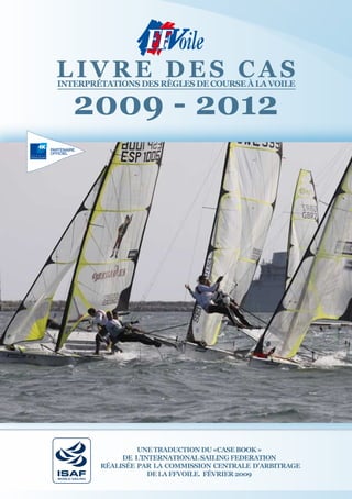 lIVre des cas
InterprétatIons des règles de course à la VoIle


       2009 - 2012




                         une traductIon du «case book »
                     de l’InternatIonal saIlIng FederatIon
                réalIsée par la commIssIon centrale d’arbItrage
                            de la FFVoIle. FéVrIer 2009
WORLD SAILING
 