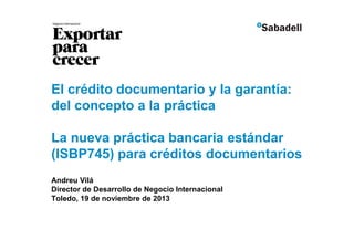 El crédito documentario y la garantía:
del concepto a la práctica
La nueva práctica bancaria estándar
(ISBP745) para créditos documentarios
Andreu Vilá
Director de Desarrollo de Negocio Internacional
Toledo, 19 de noviembre de 2013

 