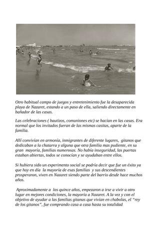 Otro habitual campo de juegos y entretenimiento fue la desaparecida
playa de Nazaret, estando a un paso de ella, saliendo directamente en
bañador de las casas.
Las celebraciones ( bautizos, comuniones etc) se hacían en las casas. Era
normal que los invitados fueran de las mismas casitas, aparte de la
familia.
Allí convivían en armonía, inmigrantes de diferente lugares, gitanos que
dedicaban a la chatarra y alguna que otra familia mas pudiente, en su
gran mayoría, familias numerosas. No había inseguridad, las puertas
estaban abiertas, todos se conocían y se ayudaban entre ellos.
Si hubiera sido un experimento social se podría decir que fue un éxito ya
que hoy en día la mayoría de esas familias y sus descendientes
prosperaron, viven en Nazaret siendo parte del barrio desde hace muchos
años.
Aproximadamente a los quince años, empezaron a irse a vivir a otro
lugar en mejores condiciones, la mayoría a Nazaret. A la vez y con el
objetivo de ayudar a las familias gitanas que vivían en chabolas, el “rey
de los gitanos”, fue comprando casa a casa hasta su totalidad
 