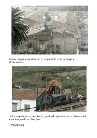Con el tiempo se convirtieron en un gueto de venta de droga y
delincuencia .
Años después fueron derribadas, quedando injustamente en el recuerdo la
mala imagen de su fase final
J.V.MORENO
 