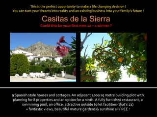 Casitas de la Sierra
                  Could this be your first ever 22 – 1 winner ?




9 Spanish style houses and cottages. An adjacent 4000 sq metre building plot with
 planning for 8 properties and an option for a ninth. A fully furnished restaurant, a
      swimming pool, an office, attractive outside toilet facilities (that’s 22)
        + fantastic views, beautiful mature gardens & sunshine all FREE !
 