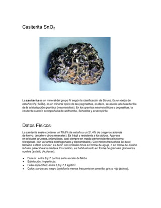 Casiterita SnO2
La casiterita es un mineral del grupo IV según la clasificación de Strunz. Es un óxido de
estaño (IV) (SnO2), es un mineral típico de las pegmatitas, es decir, se asocia a la fase tardía
de la cristalización granítica (neumatolisis). En los granitos neumatolíticos y pegmatitas, la
casiterita suele ir acompañada de wolframita, Scheelita y arsenopirita
Datos Físicos
La casiterita suele contener un 78,6% de estaño y un 21,4% de oxígeno (además
de hierro, tantalio y otros minerales). Es frágil y resistente a los ácidos. Aparece
en cristales gruesos, prismáticos, casi siempre en macla pertenecientes al sistema
tetragonal (con variantes ditetragonales y dipiramidales). Con menos frecuencia se da el
llamado estaño acicular, es decir, con cristales finos en forma de aguja, o en forma de estaño
leñoso, parecido a la madera. En cambio, es habitual verlo en forma de gránulos globulares
sueltos (estaño de placer).
 Dureza: entre 6 y 7 puntos en la escala de Mohs.
 Exfoliación: imperfecta.
 Peso específico: entre 6,8 y 7,1 kg/dm3.
 Color: pardo casi negro (colofonía menos frecuente en amarillo, gris o rojo jacinto).
 