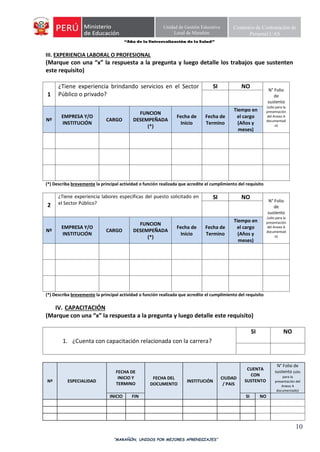 “Año de la Universalización de la Salud”
“MARAÑÓN, UNIDOS POR MEJORES APRENDIZAJES”
10
Unidad de Gestión Educativa
Local de Marañón
Comisión de Contratación de
Personal CAS
III. EXPERIENCIA LABORAL O PROFESIONAL
(Marque con una “x” la respuesta a la pregunta y luego detalle los trabajos que sustenten
este requisito)
1
¿Tiene experiencia brindando servicios en el Sector
Público o privado?
SI NO
N° Folio
de
sustento
(sólo para la
presentación
del Anexo A
documentad
o)
Nº
EMPRESA Y/O
INSTITUCIÓN
CARGO
FUNCION
DESEMPEÑADA
(*)
Fecha de
Inicio
Fecha de
Termino
Tiempo en
el cargo
(Años y
meses)
(*) Describa brevemente la principal actividad o función realizada que acredite el cumplimiento del requisito
2
¿Tiene experiencia labores específicas del puesto solicitado en
el Sector Público?
SI NO
N° Folio
de
sustento
(sólo para la
presentación
del Anexo A
documentad
o)
Nº
EMPRESA Y/O
INSTITUCIÓN
CARGO
FUNCION
DESEMPEÑADA
(*)
Fecha de
Inicio
Fecha de
Termino
Tiempo en
el cargo
(Años y
meses)
(*) Describa brevemente la principal actividad o función realizada que acredite el cumplimiento del requisito
IV. CAPACITACIÓN
(Marque con una “x” la respuesta a la pregunta y luego detalle este requisito)
1. ¿Cuenta con capacitación relacionada con la carrera?
SI NO
Nº ESPECIALIDAD
FECHA DE
INICIO Y
TERMINO
FECHA DEL
DOCUMENTO
INSTITUCIÓN
CIUDAD
/ PAIS
CUENTA
CON
SUSTENTO
N° Folio de
sustento (sólo
para la
presentación del
Anexo A
documentado)
INICIO FIN SI NO
 