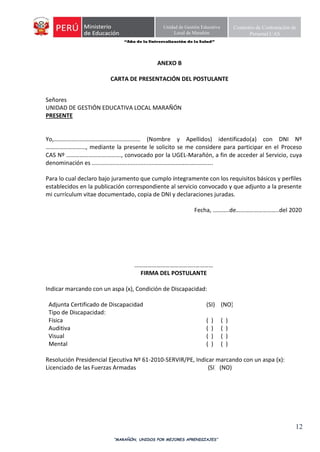 “Año de la Universalización de la Salud”
“MARAÑÓN, UNIDOS POR MEJORES APRENDIZAJES”
12
Unidad de Gestión Educativa
Local de Marañón
Comisión de Contratación de
Personal CAS
ANEXO B
CARTA DE PRESENTACIÓN DEL POSTULANTE
Señores
UNIDAD DE GESTIÓN EDUCATIVA LOCAL MARAÑÓN
PRESENTE
Yo,……………..….…….………………………… (Nombre y Apellidos) identificado(a) con DNI Nº
………………………, mediante la presente le solicito se me considere para participar en el Proceso
CAS Nº ………………………………., convocado por la UGEL-Marañón, a fin de acceder al Servicio, cuya
denominación es ......................................………………………………….
Para lo cual declaro bajo juramento que cumplo íntegramente con los requisitos básicos y perfiles
establecidos en la publicación correspondiente al servicio convocado y que adjunto a la presente
mi currículum vitae documentado, copia de DNI y declaraciones juradas.
Fecha, ………..de………………………..del 2020
…………………………………..…………
FIRMA DEL POSTULANTE
Indicar marcando con un aspa (x), Condición de Discapacidad:
Adjunta Certificado de Discapacidad (SI) (NO)
Tipo de Discapacidad:
Física ( ) ( )
Auditiva ( ) ( )
Visual ( ) ( )
Mental ( ) ( )
Resolución Presidencial Ejecutiva Nº 61-2010-SERVIR/PE, Indicar marcando con un aspa (x):
Licenciado de las Fuerzas Armadas (SI) (NO)
 