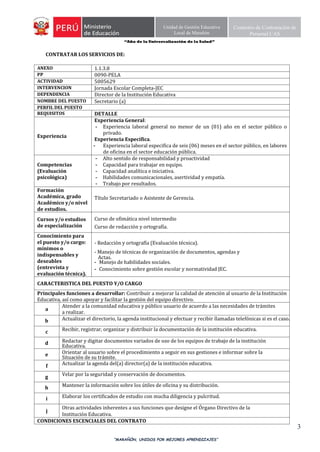 “Año de la Universalización de la Salud”
“MARAÑÓN, UNIDOS POR MEJORES APRENDIZAJES”
3
Unidad de Gestión Educativa
Local de Marañón
Comisión de Contratación de
Personal CAS
CONTRATAR LOS SERVICIOS DE:
ANEXO 1.1.3.8
PP 0090-PELA
ACTIVIDAD 5005629
INTERVENCION Jornada Escolar Completa-JEC
DEPENDENCIA Director de la Institución Educativa
NOMBRE DEL PUESTO Secretario (a)
PERFIL DEL PUESTO
REQUISITOS DETALLE
Experiencia
Experiencia General:
- Experiencia laboral general no menor de un (01) año en el sector público o
privado.
Experiencia Específica.
- Experiencia laboral especifica de seis (06) meses en el sector público, en labores
de oficina en el sector educación pública.
Competencias
(Evaluación
psicológica)
- Alto sentido de responsabilidad y proactividad
- Capacidad para trabajar en equipo.
- Capacidad analítica e iniciativa.
- Habilidades comunicacionales, asertividad y empatía.
- Trabajo por resultados.
Formación
Académica, grado
Académico y/o nivel
de estudios.
Título Secretariado o Asistente de Gerencia.
Cursos y/o estudios
de especialización
Curso de ofimática nivel intermedio
Curso de redacción y ortografía.
Conocimiento para
el puesto y/o cargo:
mínimos o
indispensables y
deseables
(entrevista y
evaluación técnica).
- Redacción y ortografía (Evaluación técnica).
- Manejo de técnicas de organización de documentos, agendas y
Actas.
- Manejo de habilidades sociales.
- Conocimiento sobre gestión escolar y normatividad JEC.
CARACTERISTICA DEL PUESTO Y/O CARGO
Principales funciones a desarrollar: Contribuir a mejorar la calidad de atención al usuario de la Institución
Educativa, así como apoyar y facilitar la gestión del equipo directivo.
a
Atender a la comunidad educativa y público usuario de acuerdo a las necesidades de trámites
a realizar.
b Actualizar el directorio, la agenda institucional y efectuar y recibir llamadas telefónicas si es el caso.
c Recibir, registrar, organizar y distribuir la documentación de la institución educativa.
d Redactar y digitar documentos variados de uso de los equipos de trabajo de la institución
Educativa.
e Orientar al usuario sobre el procedimiento a seguir en sus gestiones e informar sobre la
Situación de su trámite.
f Actualizar la agenda del(a) director(a) de la institución educativa.
g Velar por la seguridad y conservación de documentos.
h Mantener la información sobre los útiles de oficina y su distribución.
i Elaborar los certificados de estudio con mucha diligencia y pulcritud.
j
Otras actividades inherentes a sus funciones que designe el Órgano Directivo de la
Institución Educativa.
CONDICIONES ESCENCIALES DEL CONTRATO
 
