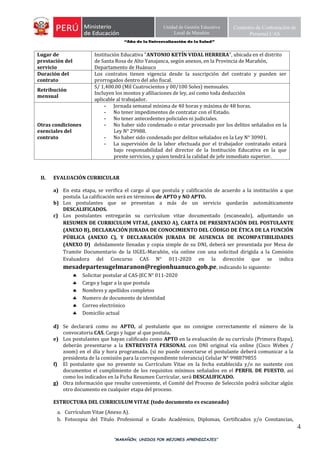 “Año de la Universalización de la Salud”
“MARAÑÓN, UNIDOS POR MEJORES APRENDIZAJES”
4
Unidad de Gestión Educativa
Local de Marañón
Comisión de Contratación de
Personal CAS
Lugar de
prestación del
servicio
Institución Educativa "ANTONIO KETÍN VIDAL HERRERA", ubicada en el distrito
de Santa Rosa de Alto Yanajanca, según anexos, en la Provincia de Marañón,
Departamento de Huánuco
Duración del
contrato
Los contratos tienen vigencia desde la suscripción del contrato y pueden ser
prorrogados dentro del año fiscal.
Retribución
mensual
S/ 1,400.00 (Mil Cuatrocientos y 00/100 Soles) mensuales.
Incluyen los montos y afiliaciones de ley, así como toda deducción
aplicable al trabajador.
Otras condiciones
esenciales del
contrato
- Jornada semanal mínima de 40 horas y máxima de 48 horas.
- No tener impedimentos de contratar con el Estado.
- No tener antecedentes policiales ni judiciales.
- No haber sido condenado o estar procesado por los delitos señalados en la
Ley N° 29988.
- No haber sido condenado por delitos señalados en la Ley N° 30901.
- La supervisión de la labor efectuada por el trabajador contratado estará
bajo responsabilidad del director de la Institución Educativa en la que
preste servicios, y quien tendrá la calidad de jefe inmediato superior.
II. EVALUACIÓN CURRICULAR
a) En esta etapa, se verifica el cargo al que postula y calificación de acuerdo a la institución a que
postula. La calificación será en términos de APTO y NO APTO.
b) Los postulantes que se presentan a más de un servicio quedarán automáticamente
DESCALIFICADOS.
c) Los postulantes entregarán su currículum vitae documentado (escaneado), adjuntando un
RESUMEN DE CURRICULUM VITAE, (ANEXO A), CARTA DE PRESENTACIÓN DEL POSTULANTE
(ANEXO B), DECLARACIÓN JURADA DE CONOCIMIENTO DEL CÓDIGO DE ÉTICA DE LA FUNCIÓN
PÚBLICA (ANEXO C), Y DECLARACIÓN JURADA DE AUSENCIA DE INCOMPATIBILIDADES
(ANEXO D) debidamente llenadas y copia simple de su DNI, deberá ser presentada por Mesa de
Tramite Documentario de la UGEL-Marañón, vía online con una solicitud dirigida a la Comisión
Evaluadora del Concurso CAS N° 011-2020 en la dirección que se indica
mesadepartesugelmaranon@regionhuanuco.gob.pe, indicando lo siguiente:
 Solicitar postular al CAS-JEC N° 011-2020
 Cargo y lugar a la que postula
 Nombres y apellidos completos
 Numero de documento de identidad
 Correo electrónico
 Domicilio actual
d) Se declarará como no APTO, al postulante que no consigne correctamente el número de la
convocatoria CAS, Cargo y lugar al que postula.
e) Los postulantes que hayan calificado como APTO en la evaluación de su currículo (Primera Etapa),
deberán presentarse a la ENTREVISTA PERSONAL con DNI original vía online (Cisco Webex /
zoom) en el día y hora programada. (si no puede conectarse el postulante deberá comunicar a la
presidenta de la comisión para la correspondiente tolerancia) Celular N° 998879855
f) El postulante que no presente su Currículum Vitae en la fecha establecida y/o no sustente con
documentos el cumplimiento de los requisitos mínimos señalados en el PERFIL DE PUESTO, así
como los indicados en la Ficha Resumen Curricular, será DESCALIFICADO.
g) Otra información que resulte conveniente, el Comité del Proceso de Selección podrá solicitar algún
otro documento en cualquier etapa del proceso.
ESTRUCTURA DEL CURRICULUM VITAE (todo documento es escaneado)
a. Currículum Vitae (Anexo A).
b. Fotocopia del Título Profesional o Grado Académico, Diplomas, Certificados y/o Constancias,
 
