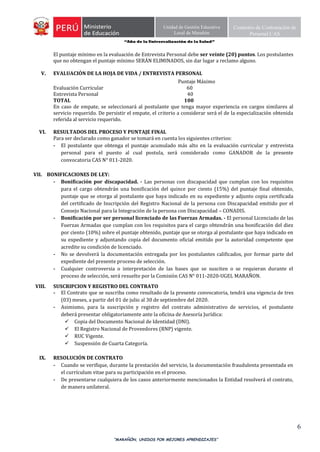 “Año de la Universalización de la Salud”
“MARAÑÓN, UNIDOS POR MEJORES APRENDIZAJES”
6
Unidad de Gestión Educativa
Local de Marañón
Comisión de Contratación de
Personal CAS
El puntaje mínimo en la evaluación de Entrevista Personal debe ser veinte (20) puntos. Los postulantes
que no obtengan el puntaje mínimo SERÁN ELIMINADOS, sin dar lugar a reclamo alguno.
V. EVALUACIÓN DE LA HOJA DE VIDA / ENTREVISTA PERSONAL
Puntaje Máximo
Evaluación Curricular 60
Entrevista Personal 40
TOTAL 100
En caso de empate, se seleccionará al postulante que tenga mayor experiencia en cargos similares al
servicio requerido. De persistir el empate, el criterio a considerar será el de la especialización obtenida
referida al servicio requerido.
VI. RESULTADOS DEL PROCESO Y PUNTAJE FINAL
Para ser declarado como ganador se tomará en cuenta los siguientes criterios:
- El postulante que obtenga el puntaje acumulado más alto en la evaluación curricular y entrevista
personal para el puesto al cual postula, será considerado como GANADOR de la presente
convocatoria CAS N° 011-2020.
VII. BONIFICACIONES DE LEY:
- Bonificación por discapacidad. - Las personas con discapacidad que cumplan con los requisitos
para el cargo obtendrán una bonificación del quince por ciento (15%) del puntaje final obtenido,
puntaje que se otorga al postulante que haya indicado en su expediente y adjunto copia certificada
del certificado de Inscripción del Registro Nacional de la persona con Discapacidad emitido por el
Consejo Nacional para la Integración de la persona con Discapacidad – CONADIS.
- Bonificación por ser personal licenciado de las Fuerzas Armadas. - El personal Licenciado de las
Fuerzas Armadas que cumplan con los requisitos para el cargo obtendrán una bonificación del diez
por ciento (10%) sobre el puntaje obtenido, puntaje que se otorga al postulante que haya indicado en
su expediente y adjuntando copia del documento oficial emitido por la autoridad competente que
acredite su condición de licenciado.
- No se devolverá la documentación entregada por los postulantes calificados, por formar parte del
expediente del presente proceso de selección.
- Cualquier controversia o interpretación de las bases que se susciten o se requieran durante el
proceso de selección, será resuelto por la Comisión CAS N° 011-2020-UGEL MARAÑON.
VIII. SUSCRIPCION Y REGISTRO DEL CONTRATO
- El Contrato que se suscriba como resultado de la presente convocatoria, tendrá una vigencia de tres
(03) meses, a partir del 01 de julio al 30 de septiembre del 2020.
- Asimismo, para la suscripción y registro del contrato administrativo de servicios, el postulante
deberá presentar obligatoriamente ante la oficina de Asesoría Jurídica:
 Copia del Documento Nacional de Identidad (DNI).
 El Registro Nacional de Proveedores (RNP) vigente.
 RUC Vigente.
 Suspensión de Cuarta Categoría.
IX. RESOLUCIÓN DE CONTRATO
- Cuando se verifique, durante la prestación del servicio, la documentación fraudulenta presentada en
el currículum vitae para su participación en el proceso.
- De presentarse cualquiera de los casos anteriormente mencionados la Entidad resolverá el contrato,
de manera unilateral.
 