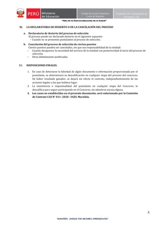 “Año de la Universalización de la Salud”
“MARAÑÓN, UNIDOS POR MEJORES APRENDIZAJES”
8
Unidad de Gestión Educativa
Local de Marañón
Comisión de Contratación de
Personal CAS
XI. LA DECLARATORIA DE DESIERTO O DE LA CANCELACIÓN DEL PROCESO
a. Declaratoria de desierto del proceso de selección
El proceso puede ser declarado desierto en el siguiente supuesto:
- Cuando no se presenten postulantes al proceso de selección.
b. Cancelación del proceso de selección de ciertos puestos
Ciertos puestos pueden ser cancelados, sin que sea responsabilidad de la entidad:
- Cuando desaparece la necesidad del servicio de la entidad con posterioridad al inicio del proceso de
selección.
- Otras debidamente justificadas.
XII. DISPOSICIONES FINALES:
1. En caso de detectarse la falsedad de algún documento o información proporcionada por el
postulante, se determinará su descalificación en cualquier etapa del proceso del concurso.
De haber resultado ganador, se dejará sin efecto el contrato, independientemente de las
acciones legales a las que hubiera lugar.
2. La inasistencia o impuntualidad del postulante en cualquier etapa del Concurso, lo
descalifica para seguir participando en el Concurso, sin admitirse excusa alguna.
3. Los casos no establecidos en el presente documento, será solucionado por la Comisión
de Contrato CAS N° 011 -2020 - UGEL Marañón.
 