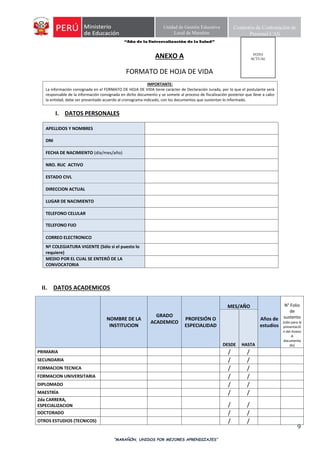 “Año de la Universalización de la Salud”
“MARAÑÓN, UNIDOS POR MEJORES APRENDIZAJES”
9
Unidad de Gestión Educativa
Local de Marañón
Comisión de Contratación de
Personal CAS
ANEXO A
FORMATO DE HOJA DE VIDA
IMPORTANTE:
La información consignada en el FORMATO DE HOJA DE VIDA tiene carácter de Declaración Jurada, por lo que el postulante será
responsable de la información consignada en dicho documento y se somete al proceso de fiscalización posterior que lleve a cabo
la entidad; debe ser presentado acuerdo al cronograma indicado, con los documentos que sustentan lo informado.
I. DATOS PERSONALES
APELLIDOS Y NOMBRES
DNI
FECHA DE NACIMIENTO (día/mes/año)
NRO. RUC ACTIVO
ESTADO CIVL
DIRECCION ACTUAL
LUGAR DE NACIMIENTO
TELEFONO CELULAR
TELEFONO FIJO
CORREO ELECTRONICO
Nº COLEGIATURA VIGENTE (Sólo si el puesto lo
requiere)
MEDIO POR EL CUAL SE ENTERÓ DE LA
CONVOCATORIA
II. DATOS ACADEMICOS
NOMBRE DE LA
INSTITUCION
GRADO
ACADEMICO
PROFESIÓN O
ESPECIALIDAD
MES/AÑO
Años de
estudios
N° Folio
de
sustento
(sólo para la
presentació
n del Anexo
A
documenta
do)DESDE HASTA
PRIMARIA / /
SECUNDARIA / /
FORMACION TECNICA / /
FORMACION UNIVERSITARIA / /
DIPLOMADO / /
MAESTRÍA / /
2da CARRERA,
ESPECIALIZACION / /
DOCTORADO / /
OTROS ESTUDIOS (TECNICOS) / /
FOTO
ACTUAL
 