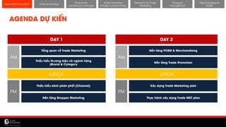 11/14/2017 21
Channel strategy
Research for Trade
Marketing
Category
management
Merchandising &
POSM
Trade MKT Foundation
AGENDA DỰ KIẾN
DAY 1 DAY 2
Tổng quan về Trade Marketing
Thấu hiểu kênh phân phối (Channel)
Thấu hiểu thương hiệu và ngành hàng
(Brand & Category
Nền tảng Shopper Marketing
Nền tảng POSM & Merchandising
Nền tảng Trade Promotion
Xây dựng Trade Marketing plan
Thực hành xây dựng Trade MKT plan
AM
PM
AM
PM
LUNCH LUNCH
Finance for
non-finance manager
Trade Promotion
& Sales cycle planning
 