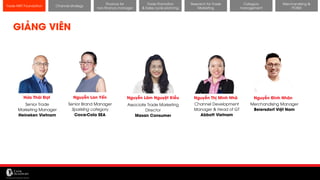 11/14/2017 22
Channel strategy
Research for Trade
Marketing
Category
management
Merchandising &
POSM
Trade MKT Foundation
GIẢNG VIÊN
Hứa Thái Đạt Nguyễn Thị Minh Nhã
Senior Trade
Marketing Manager
Heineken Vietnam
Channel Development
Manager & Head of GT
Abbott Vietnam
Nguyễn Lãm Nguyệt Kiều
Associate Trade Marketing
Director
Masan Consumer
Nguyễn Đình Nhân
Merchandising Manager
Beiersdorf Việt Nam
Nguyễn Lan Yến
Senior Brand Manager
Sparkling category
Coca-Cola SEA
Finance for
non-finance manager
Trade Promotion
& Sales cycle planning
 