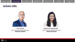 11/14/2017 29
Channel strategy
Research for Trade
Marketing
Category
management
Merchandising &
POSM
Trade MKT Foundation
GIẢNG VIÊN
Hứa Thái Đạt
Senior Trade Marketing Manager
Heineken Vietnam
Nguyễn Lãm Nguyệt Kiều
Associate Trade Marketing Director
Masan Consumer
Finance for
non-finance manager
Trade Promotion
& Sales cycle planning
 