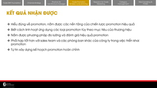 11/14/2017 39
Channel strategy
Finance for
non-finance manager
Trade Promotion
& Sales cycle planning
Research for Trade
Marketing
Category
management
Merchandising &
POSM
Trade MKT Foundation
KẾT QUẢ NHẬN ĐƯỢC
❖ Hiểu đúng về promotion, nắm được các nền tảng của chiến lược promotion hiệu quả
❖ Biết cách linh hoạt ứng dụng các loại promotion tùy theo mục tiêu của thương hiệu
❖ Nắm được phương pháp đo lường và đánh giá hiệu quả promotion
❖ Phối hợp tốt hơn với sales team và các phòng ban khác của công ty trong việc triển khai
promotion
❖ Tự tin xây dựng kế hoạch promotion hoàn chỉnh
 