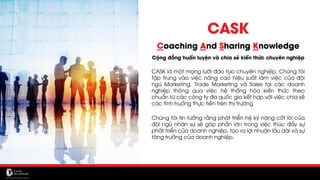 CASK
Coaching And Sharing Knowledge
Cộng đồng huấn luyện và chia sẻ kiến thức chuyên nghiệp
CASK là một mạng lưới đào tạo chuyên nghiệp. Chúng tôi
tập trung vào việc nâng cao hiệu suất làm việc của đội
ngũ Marketing, Trade Marketing và Sales tại các doanh
nghiệp thông qua việc hệ thống hóa kiến thức theo
chuẩn từ các công ty đa quốc gia kết hợp với việc chia sẻ
các tình huống thực tiễn trên thị trường
Chúng tôi tin tưởng rằng phát triển hệ kỹ năng cốt lõi của
đội ngũ nhân sự sẽ góp phần lớn trong việc thúc đẩy sự
phát triển của doanh nghiệp, tạo ra lợi nhuận lâu dài và sự
tăng trưởng của doanh nghiệp.
 