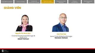 11/14/2017 43
GIẢNG VIÊN
Channel strategy
Finance for
non-finance manager
Trade Promotion
& Sales cycle planning
Research for Trade
Marketing
Category
management
Merchandising &
POSM
Trade MKT Foundation
Nguyễn Thị Minh Nhã
Channel Development Manager &
Head of GT
Abbott Vietnam
Hứa Thái Đạt
Senior Trade Marketing Manager
Heineken Vietnam
 
