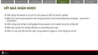 11/14/2017 46
Channel strategy
Finance for
non-finance manager
Trade Promotion
& Sales cycle planning
Research for Trade
Marketing
Category
management
Merchandising &
POSM
Trade MKT Foundation
KẾT QUẢ NHẬN ĐƯỢC
❖ Hiểu đúng về research và vai trò của research đối với doanh nghiệp
❖ Biết cách vận dụng research vào từng giai đoạn của Trade Marketing: Strategy – execution -
evaluation
❖ Nắm vững các số liệu thường gặp trong research và ý nghĩa của các số liệu đó
❖ Biết cách phân tích số liệu để đưa ra hoạt động phù hợp
❖ Nắm rõ các quy tắc khi làm việc cùng research agency, tránh lãng phí vô ích
 