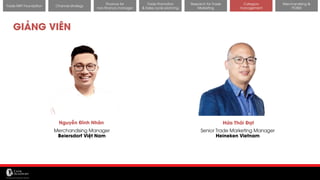 11/14/2017 55
Channel strategy
Finance for
non-finance manager
Trade Promotion
& Sales cycle planning
Research for Trade
Marketing
Category
management
Merchandising &
POSM
Trade MKT Foundation
GIẢNG VIÊN
Hứa Thái Đạt
Senior Trade Marketing Manager
Heineken Vietnam
Nguyễn Đình Nhân
Merchandising Manager
Beiersdorf Việt Nam
 