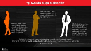 MẢNG CHUYÊN MÔN CỦA CASK
TẠI SAO NÊN CHỌN CHÚNG TÔI?
Đội ngũ huấn luyện
viên có kinh nghiệm
chuyên môn lâu năm,
đang giữ vị trí quan
trọng tại cái công ty
đa quốc gia lớn.
Học viên của CASK
đang làm việc tại các
công ty/ tập đoàn lớn
tại Việt Nam
Kiến thức chuyên môn
được hệ thống theo
tiêu chuẩn toàn cầu;
được sử dụng và để
huấn luyện tại các
công ty đa quốc gia
như Nielsen, Unilever,
….
CASK không bao giờ cung một giải pháp cho tất cả các doanh nghiệp.
Chúng tôi thiết kế từng giải pháp chuyên biệt và giúp doanh nghiệp tối ưu hoá giải pháp.
 