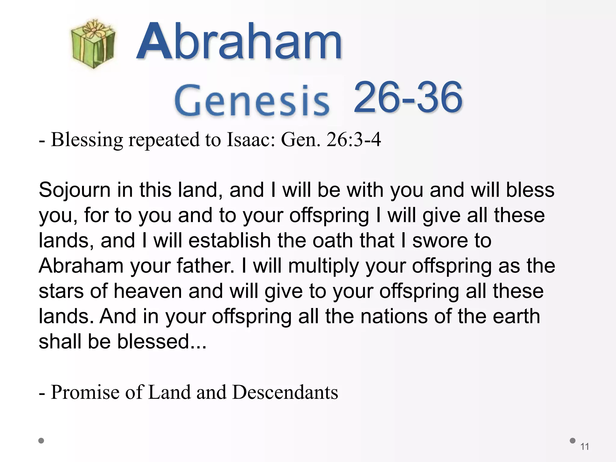 11
Abraham
26-36
- Blessing repeated to Isaac: Gen. 26:3-4
Sojourn in this land, and I will be with you and will bless
you, for to you and to your offspring I will give all these
lands, and I will establish the oath that I swore to
Abraham your father. I will multiply your offspring as the
stars of heaven and will give to your offspring all these
lands. And in your offspring all the nations of the earth
shall be blessed...
- Promise of Land and Descendants
 