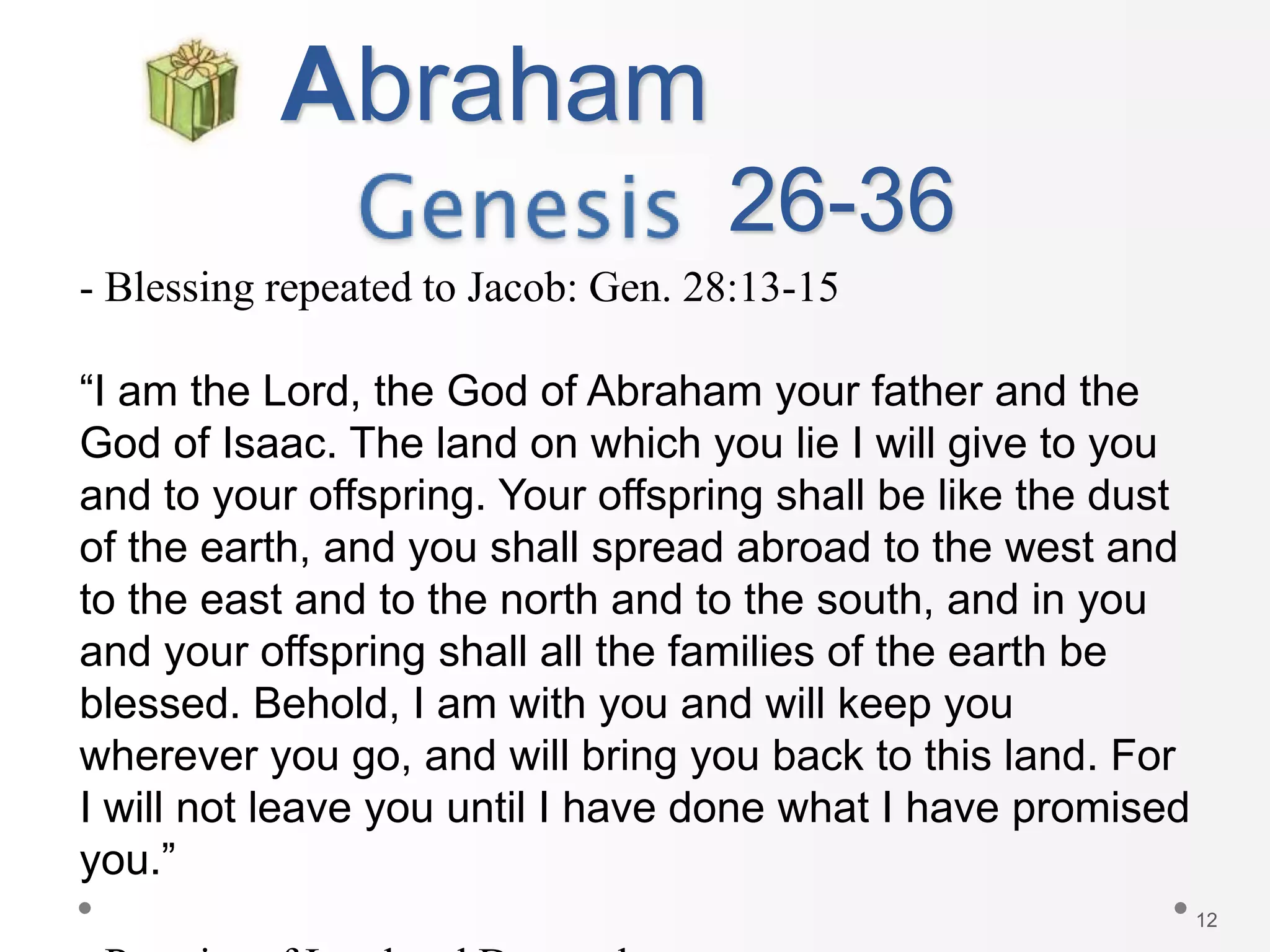 12
Abraham
- Blessing repeated to Jacob: Gen. 28:13-15
“I am the Lord, the God of Abraham your father and the
God of Isaac. The land on which you lie I will give to you
and to your offspring. Your offspring shall be like the dust
of the earth, and you shall spread abroad to the west and
to the east and to the north and to the south, and in you
and your offspring shall all the families of the earth be
blessed. Behold, I am with you and will keep you
wherever you go, and will bring you back to this land. For
I will not leave you until I have done what I have promised
you.”
26-36
 