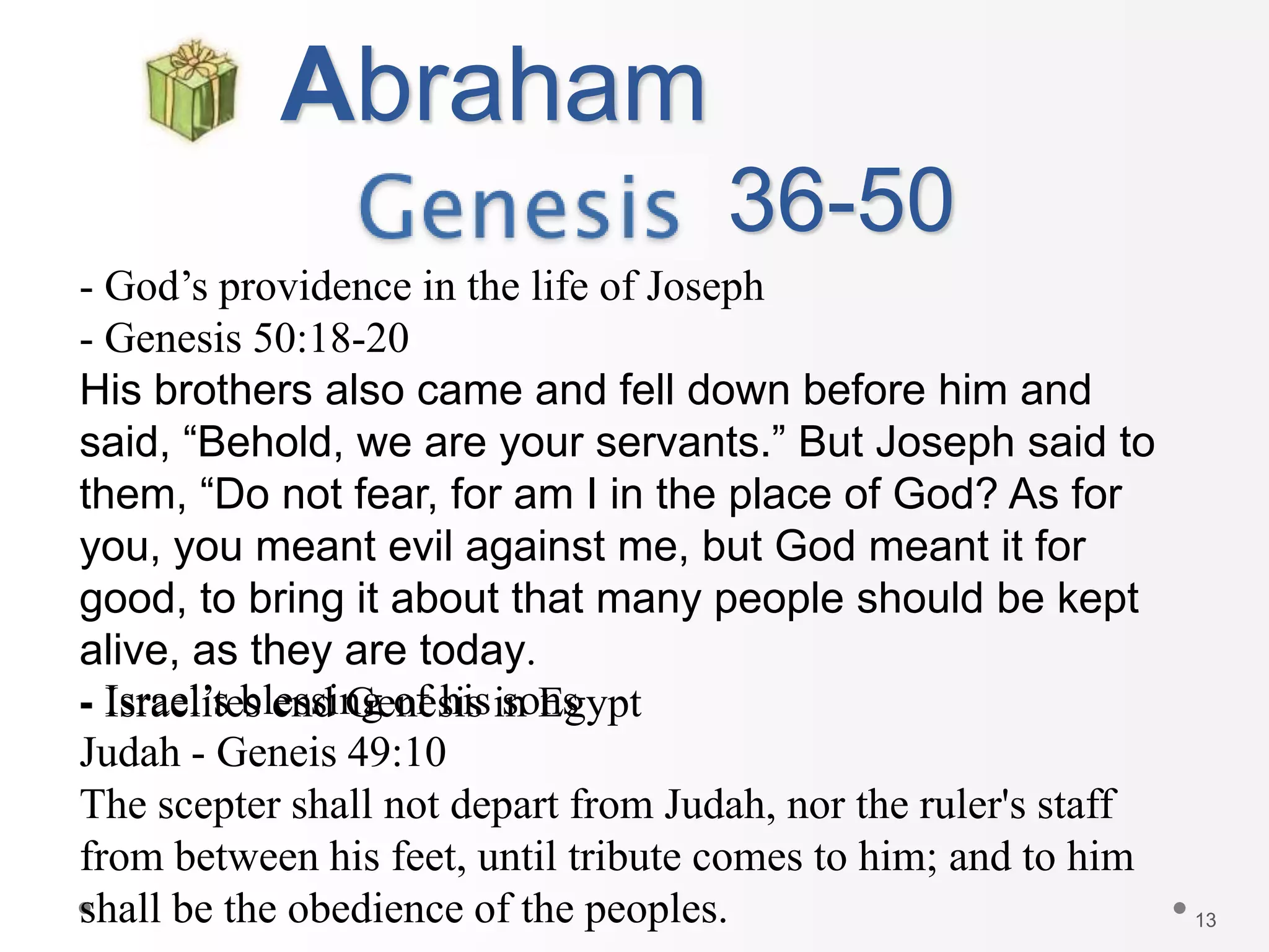 13
Abraham
- God’s providence in the life of Joseph
- Genesis 50:18-20
His brothers also came and fell down before him and
said, “Behold, we are your servants.” But Joseph said to
them, “Do not fear, for am I in the place of God? As for
you, you meant evil against me, but God meant it for
good, to bring it about that many people should be kept
alive, as they are today.
- Israelites end Genesis in Egypt
36-50
- Israel’s blessing of his sons
Judah - Geneis 49:10
The scepter shall not depart from Judah, nor the ruler's staff
from between his feet, until tribute comes to him; and to him
shall be the obedience of the peoples.
 
