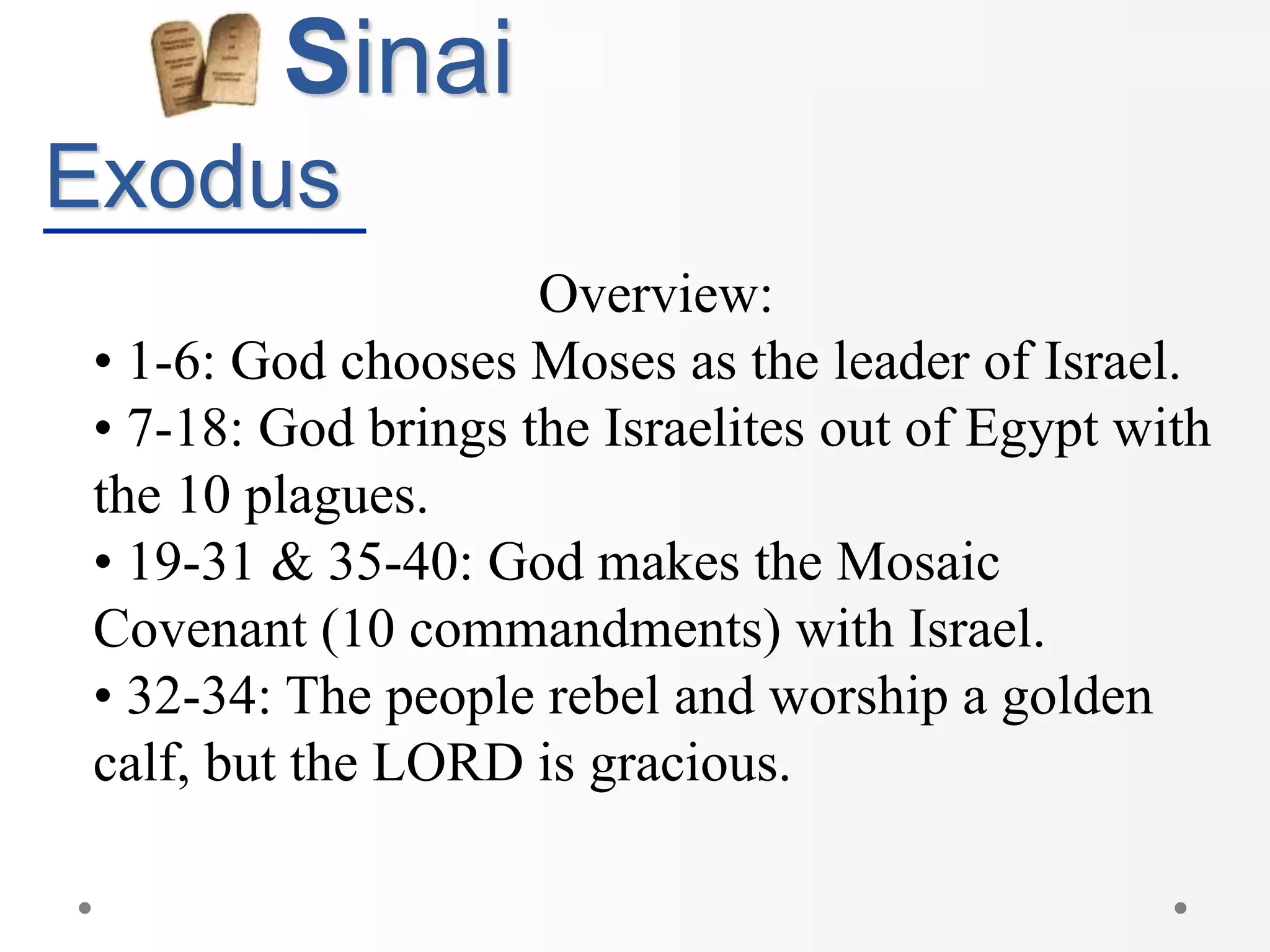 Sinai
Exodus
Overview:
• 1-6: God chooses Moses as the leader of Israel.
• 7-18: God brings the Israelites out of Egypt with
the 10 plagues.
• 19-31 & 35-40: God makes the Mosaic
Covenant (10 commandments) with Israel.
• 32-34: The people rebel and worship a golden
calf, but the LORD is gracious.
 