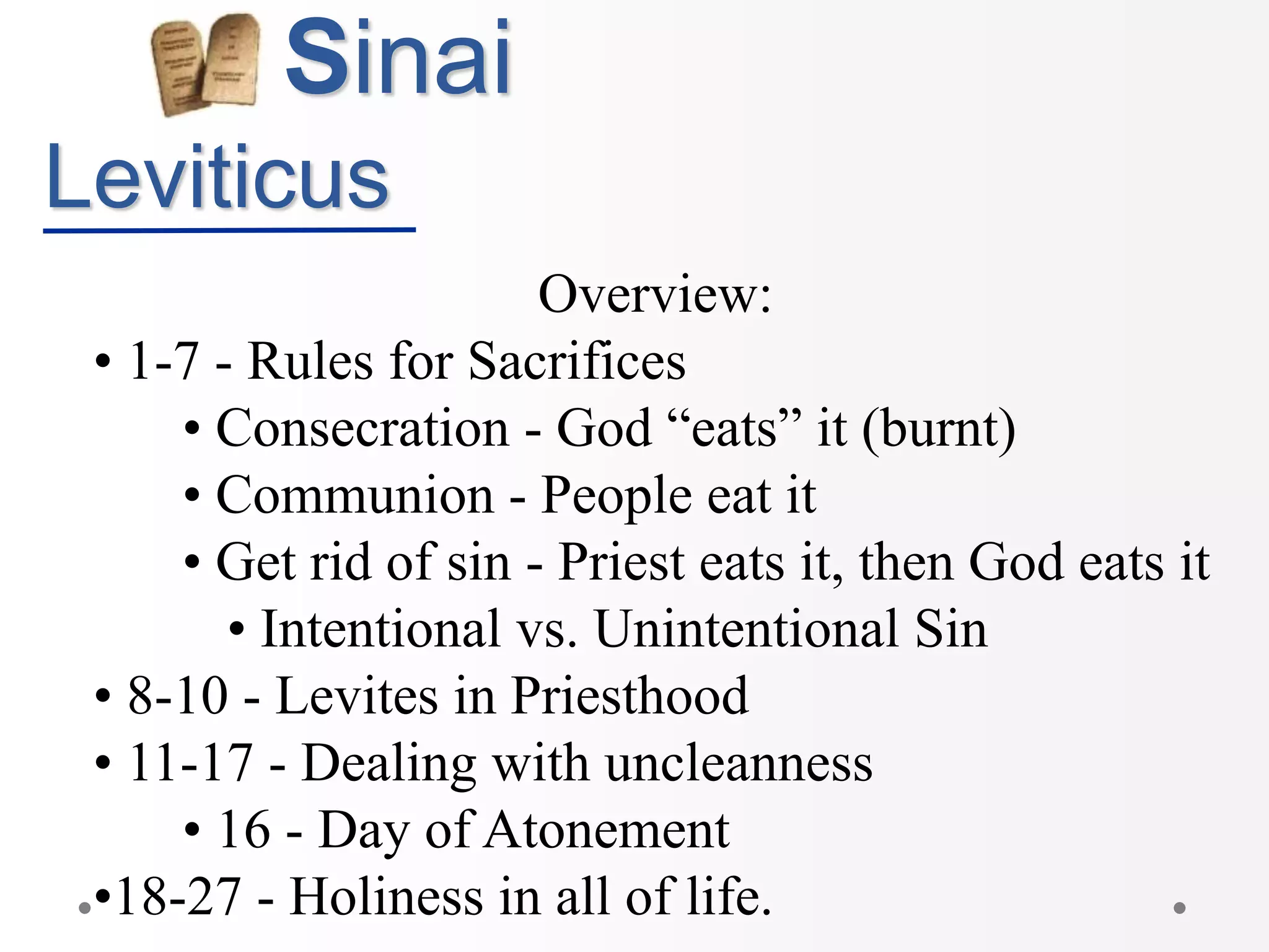 Sinai
Leviticus
Overview:
• 1-7 - Rules for Sacrifices
• Consecration - God “eats” it (burnt)
• Communion - People eat it
• Get rid of sin - Priest eats it, then God eats it
• Intentional vs. Unintentional Sin
• 8-10 - Levites in Priesthood
• 11-17 - Dealing with uncleanness
• 16 - Day of Atonement
•18-27 - Holiness in all of life.
 