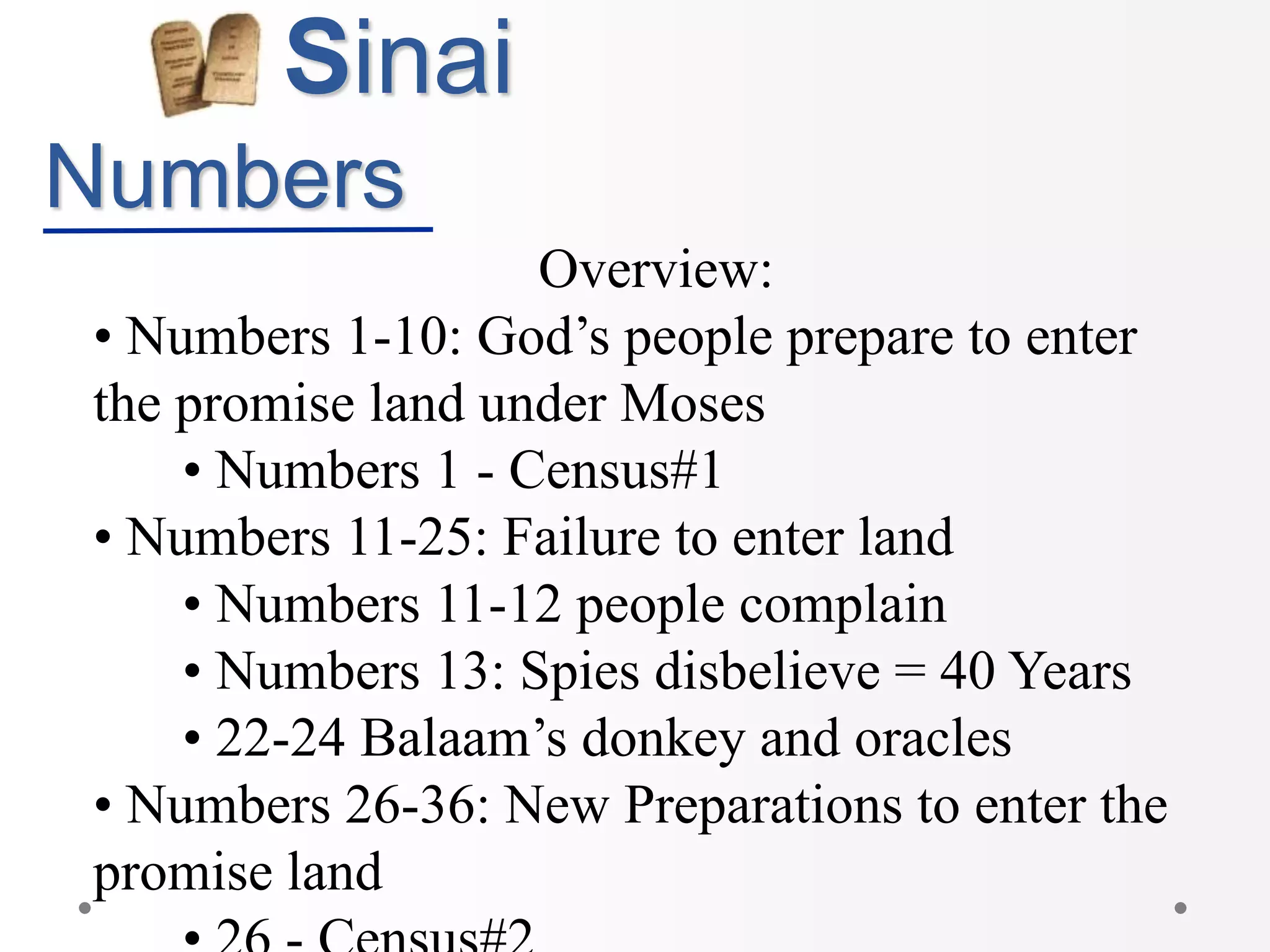 Sinai
Numbers
Overview:
• Numbers 1-10: God’s people prepare to enter
the promise land under Moses
• Numbers 1 - Census#1
• Numbers 11-25: Failure to enter land
• Numbers 11-12 people complain
• Numbers 13: Spies disbelieve = 40 Years
• 22-24 Balaam’s donkey and oracles
• Numbers 26-36: New Preparations to enter the
promise land
 