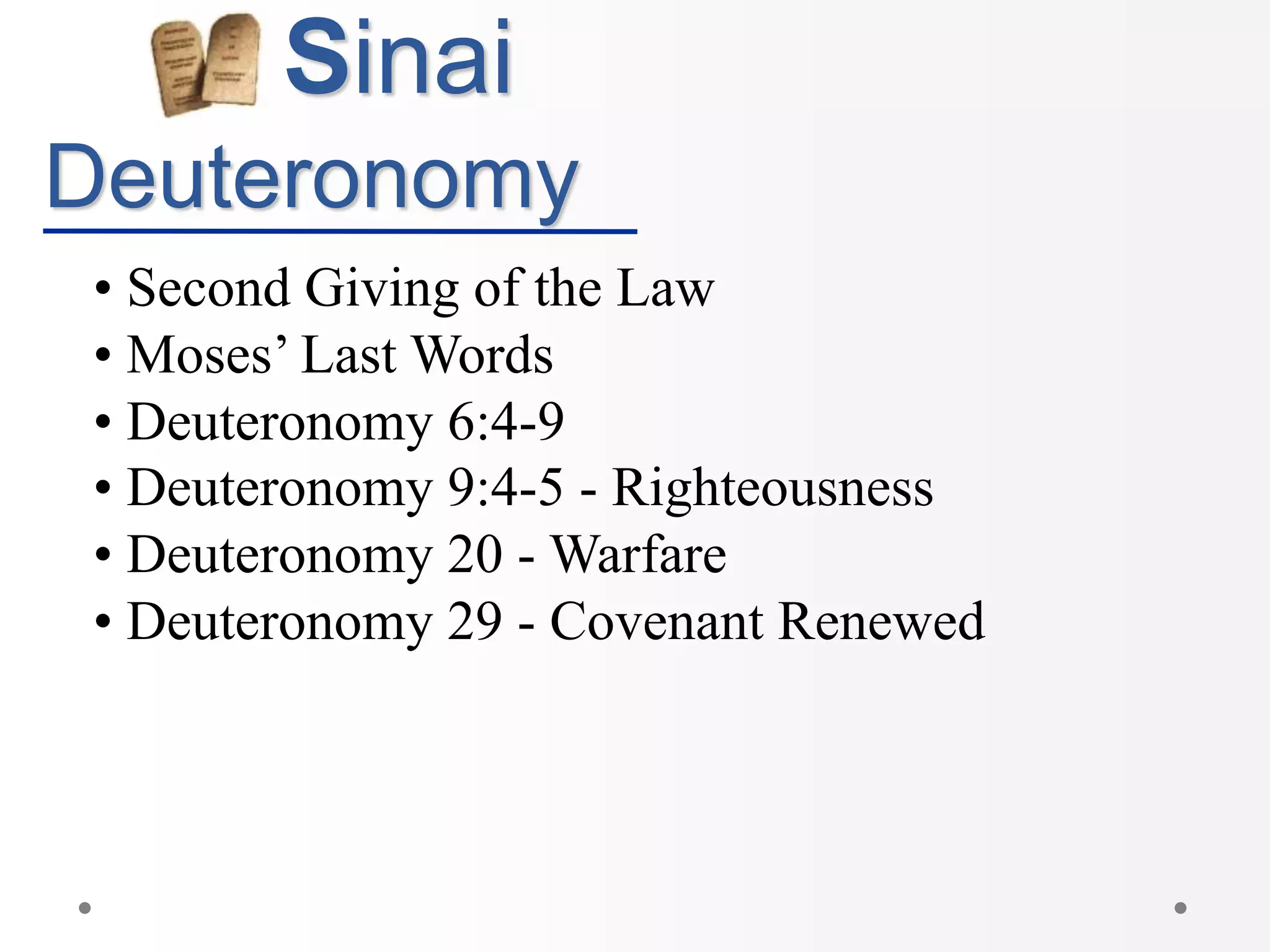 Sinai
Deuteronomy
• Second Giving of the Law
• Moses’ Last Words
• Deuteronomy 6:4-9
• Deuteronomy 9:4-5 - Righteousness
• Deuteronomy 20 - Warfare
• Deuteronomy 29 - Covenant Renewed
 