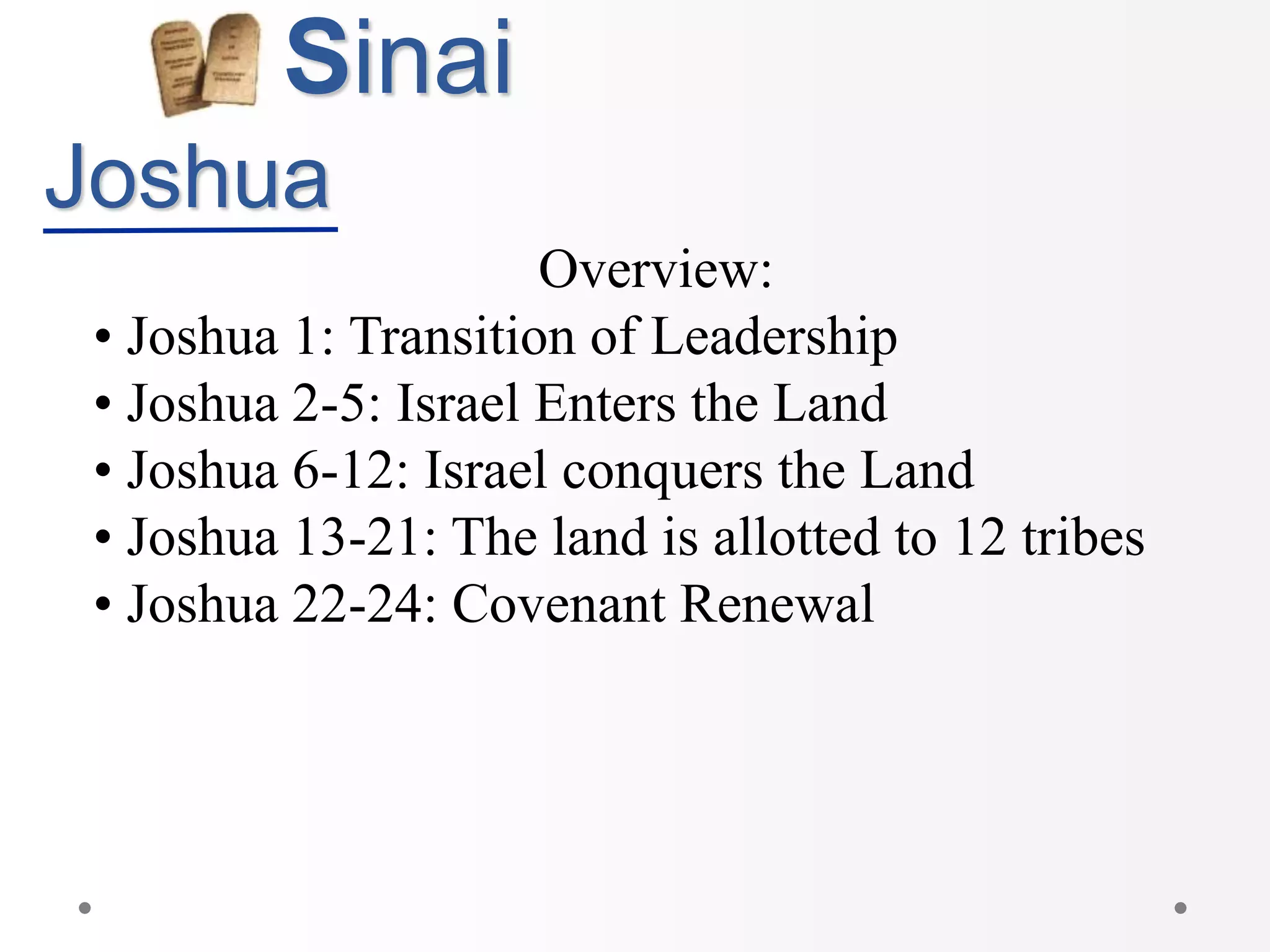 Sinai
Joshua
Overview:
• Joshua 1: Transition of Leadership
• Joshua 2-5: Israel Enters the Land
• Joshua 6-12: Israel conquers the Land
• Joshua 13-21: The land is allotted to 12 tribes
• Joshua 22-24: Covenant Renewal
 